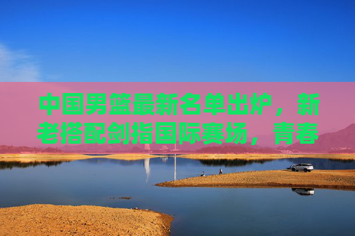 中国男篮最新名单出炉，新老搭配剑指国际赛场，青春力量蓄势待发，中国男篮新名单出炉，新老搭配剑指国际，青春力量蓄势待发