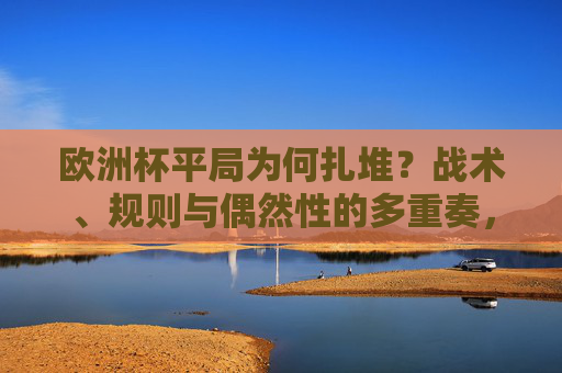 欧洲杯平局为何扎堆?战术、规则与偶然性的多重奏,欧洲杯平局扎堆,战术、规则与偶然性的多重奏