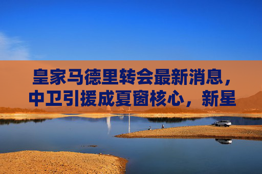 皇家马德里转会最新消息,中卫引援成夏窗核心,新星潜力与老将去留引关注,皇马夏窗核心,中卫引援引关注,新星潜力与老将去留成焦点