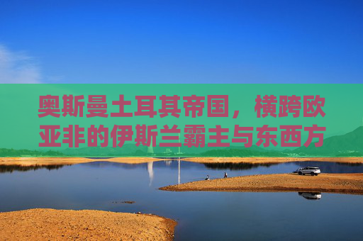 奥斯曼土耳其帝国,横跨欧亚非的伊斯兰霸主与东西方文明的十字路口