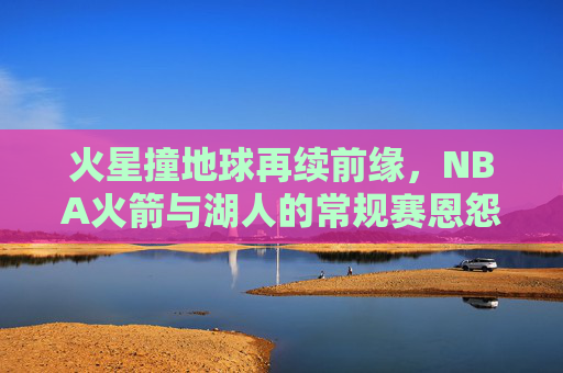 火星撞地球再续前缘，NBA火箭与湖人的常规赛恩怨情仇，火星撞地球再续前缘，火箭湖人常规赛恩怨情仇