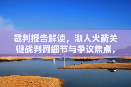 裁判报告解读,湖人火箭关键战判罚细节与争议焦点,裁判报告解读,湖人火箭关键战判罚细节与争议焦点