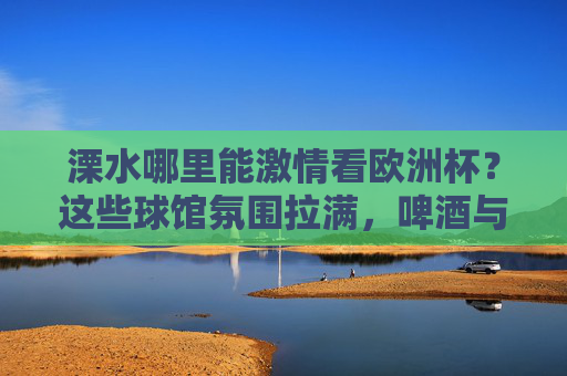 溧水哪里能激情看欧洲杯?这些球馆氛围拉满,啤酒与足球更配!溧水欧洲杯观赛地,球馆氛围拉满,啤酒足球更配!