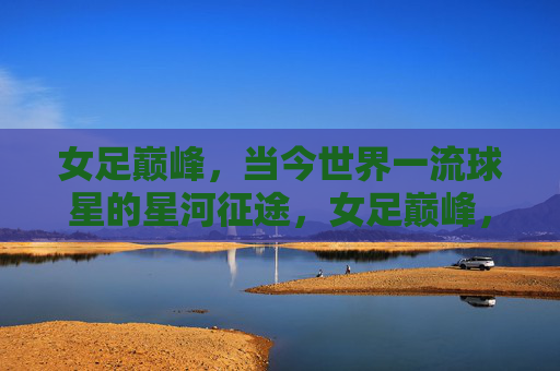 女足巅峰,当今世界一流球星的星河征途,女足巅峰,一流球星的星河征途