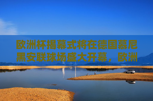 欧洲杯揭幕式将在德国慕尼黑安联球场盛大开幕,欧洲杯揭幕式德国慕尼黑安联球场盛大开幕