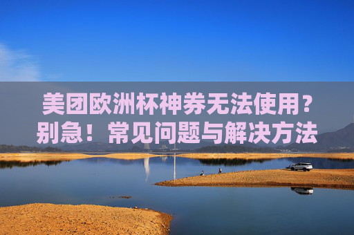 美团欧洲杯神券无法使用？别急！常见问题与解决方法全解析，美团欧洲杯神券无法使用？常见问题与解决方法全解析