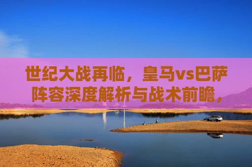 世纪大战再临,皇马vs巴萨阵容深度解析与战术前瞻,世纪大战再临,皇马vs巴萨阵容战术深度解析与前瞻