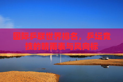 国际乒联世界排名,乒坛竞技的晴雨表与风向标