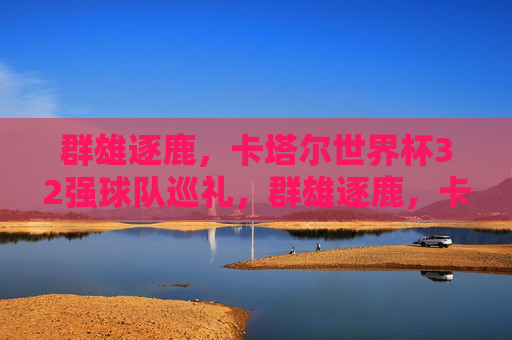 群雄逐鹿,卡塔尔世界杯32强球队巡礼,群雄逐鹿,卡塔尔世界杯32强巡礼