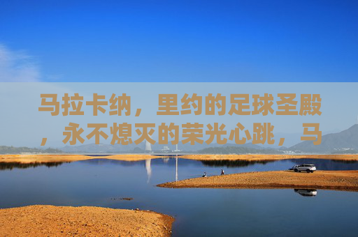 马拉卡纳,里约的足球圣殿,永不熄灭的荣光心跳,马拉卡纳,里约永不熄灭的足球圣殿心跳