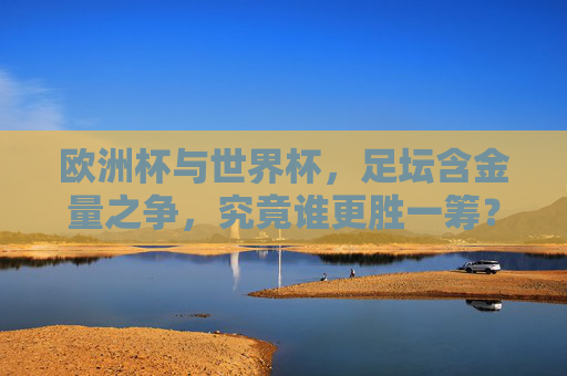 欧洲杯与世界杯,足坛含金量之争,究竟谁更胜一筹?欧洲杯VS世界杯,足坛含金量谁更胜一筹?