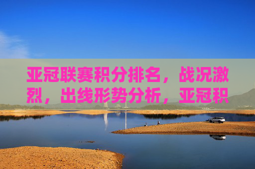 亚冠联赛积分排名，战况激烈，出线形势分析，亚冠积分排名战况胶灼，出线形势分析
