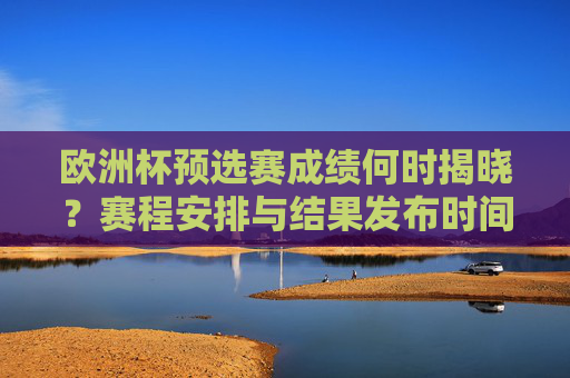 欧洲杯预选赛成绩何时揭晓?赛程安排与结果发布时间全解析,欧洲杯预选赛成绩揭晓时间、赛程安排与结果发布全解析