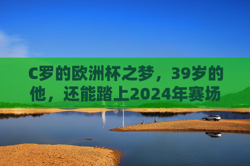 C罗的欧洲杯之梦，39岁的他，还能踏上2024年赛场吗？39岁C罗，2024欧洲杯赛场还能踏足吗？