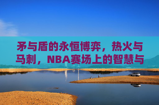 矛与盾的永恒博弈，热火与马刺，NBA赛场上的智慧与激情交响曲，矛与盾的永恒博弈，热火与马刺的智慧激情交响