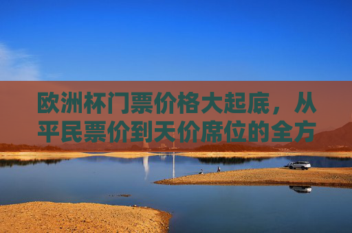 欧洲杯门票价格大起底，从平民票价到天价席位的全方位解析，欧洲杯门票价格大起底，从平民票价到天价席位的全解析