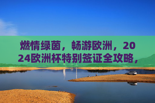 燃情绿茵,畅游欧洲,2024欧洲杯特别签证全攻略,燃情绿茵,2024欧洲杯特别签证全攻略