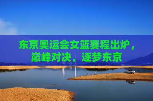东京奥运会女篮赛程出炉,巅峰对决,逐梦东京