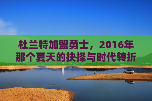杜兰特加盟勇士,2016年那个夏天的抉择与时代转折,2016夏天,杜兰特加盟勇士的抉择与时代转折