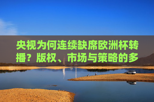 央视为何连续缺席欧洲杯转播？版权、市场与策略的多重考量，央视缺席欧洲杯转播，版权、市场与策略的多重考量
