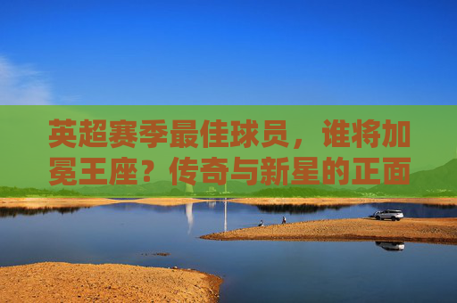 英超赛季最佳球员,谁将加冕王座?传奇与新星的正面对决,英超最佳球员,传奇与新星的王座对决
