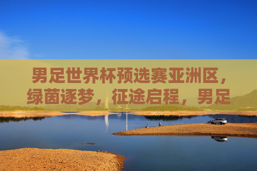 男足世界杯预选赛亚洲区,绿茵逐梦,征途启程,男足世界杯预选赛亚洲区,绿茵逐梦,征途启程
