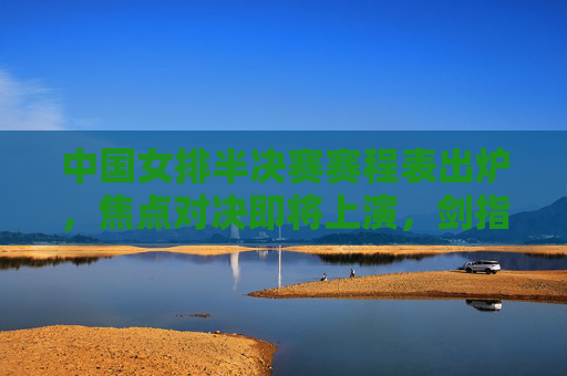 中国女排半决赛赛程表出炉，焦点对决即将上演，剑指决赛门票，中国女排半决赛赛程出炉 焦点对决剑指决赛门票