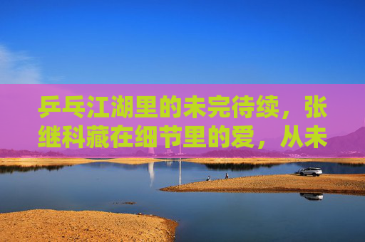 乒乓江湖里的未完待续,张继科藏在细节里的爱,从未离开,乒乓江湖,张继科细节里的爱,未完待续