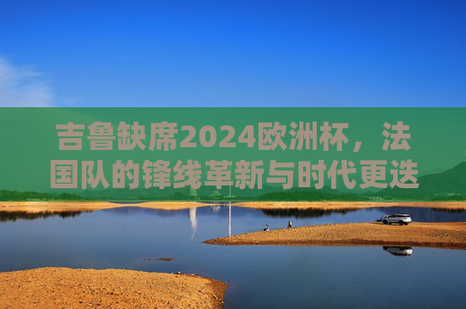 吉鲁缺席2024欧洲杯,法国队的锋线革新与时代更迭,吉鲁缺席,法国队锋线革新与时代更迭