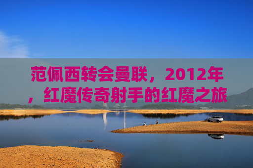 范佩西转会曼联,2012年,红魔传奇射手的红魔之旅,范佩西2012转会曼联,红魔传奇射手的红魔之旅