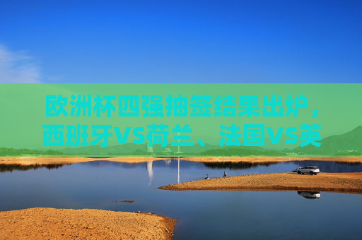 欧洲杯四强抽签结果出炉,西班牙VS荷兰、法国VS英格兰,巅峰对决悬念升级,欧洲杯四强抽签,西班牙战荷兰法国遇英格兰,巅峰对决悬念升级