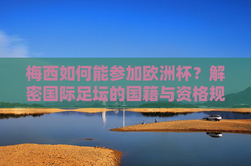 梅西如何能参加欧洲杯？解密国际足坛的国籍与资格规则，梅西如何参加欧洲杯？解密国际足坛国籍资格规则