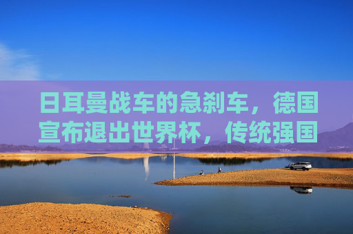 日耳曼战车的急刹车,德国宣布退出世界杯,传统强国的足球迷途,日耳曼战车急刹,传统强国的足球迷途