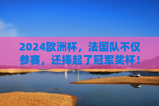 2024欧洲杯,法国队不仅参赛,还捧起了冠军奖杯!2024欧洲杯法国队夺冠