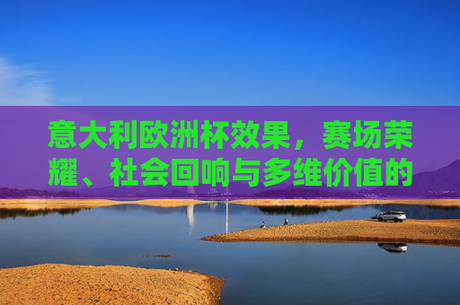 意大利欧洲杯效果,赛场荣耀、社会回响与多维价值的立体呈现
