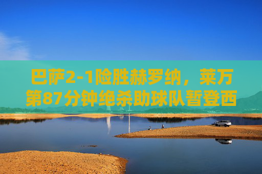 巴萨2-1险胜赫罗纳,莱万第87分钟绝杀助球队暂登西甲榜首