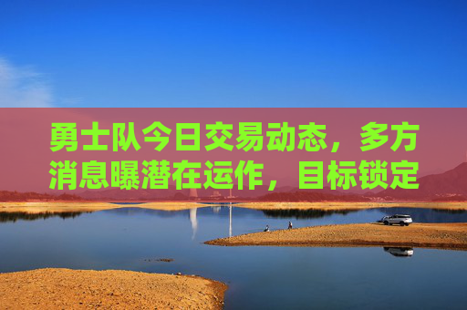勇士队今日交易动态，多方消息曝潜在运作，目标锁定锋线与防守资源，勇士队今日交易动态，潜在运作锁定锋线与防守资源