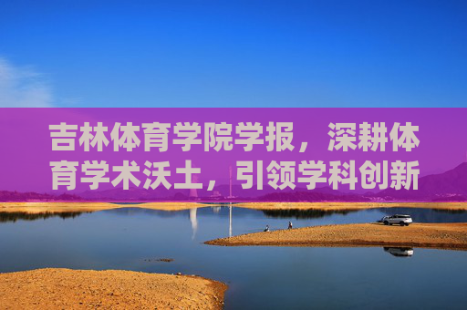 吉林体育学院学报,深耕体育学术沃土,引领学科创新发展,深耕体育学术沃土 引领学科创新发展