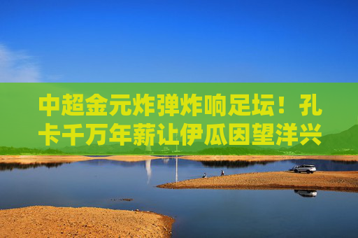 中超金元炸弹炸响足坛!孔卡千万年薪让伊瓜因望洋兴叹,中超金元炸响!孔卡千万年薪让伊瓜因望洋兴叹