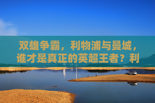 双雄争霸，利物浦与曼城，谁才是真正的英超王者？利物浦曼城双雄争霸，英超王者谁属？