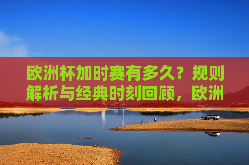 欧洲杯加时赛有多久？规则解析与经典时刻回顾，欧洲杯加时赛，时长规则解析与经典时刻回顾