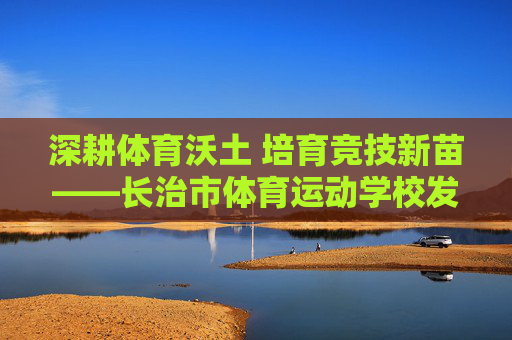 深耕体育沃土 培育竞技新苗——长治市体育运动学校发展纪实