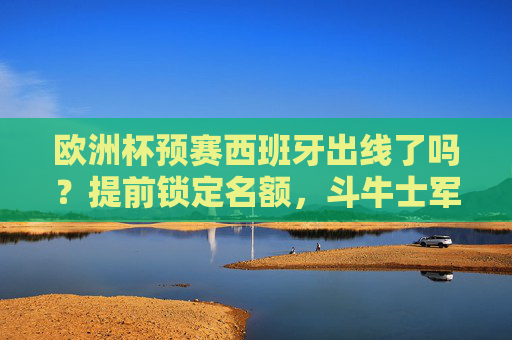 欧洲杯预赛西班牙出线了吗？提前锁定名额，斗牛士军团剑指正赛，欧洲杯预赛西班牙提前锁定名额 斗牛士军团剑指正赛