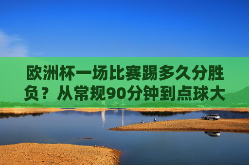 欧洲杯一场比赛踢多久分胜负？从常规90分钟到点球大战的决胜规则，欧洲杯比赛时长与决胜规则，从90分钟到点球大战