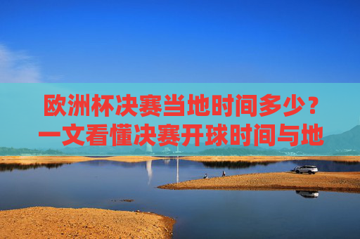 欧洲杯决赛当地时间多少？一文看懂决赛开球时间与地域差异，欧洲杯决赛开球时间，当地时间与地域差异
