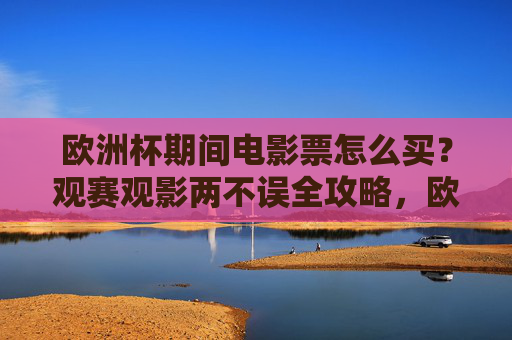 欧洲杯期间电影票怎么买?观赛观影两不误全攻略,欧洲杯观赛观影两不误,电影票购买全攻略
