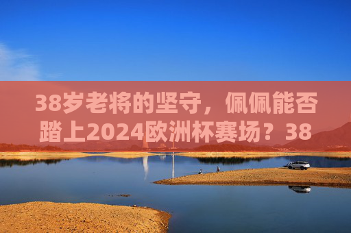 38岁老将的坚守,佩佩能否踏上2024欧洲杯赛场?38岁老将佩佩的坚守,能否踏上2024欧洲杯赛场?