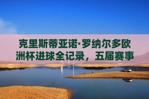 克里斯蒂亚诺·罗纳尔多欧洲杯进球全记录,五届赛事横扫多国,这些国家队曾品尝他的进球