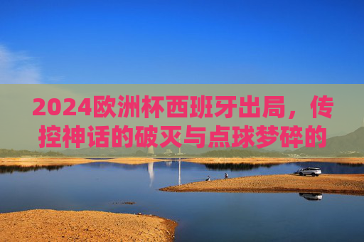 2024欧洲杯西班牙出局,传控神话的破灭与点球梦碎的深层原因,2024欧洲杯西班牙出局,传控神话破灭与点球梦碎的深层原因