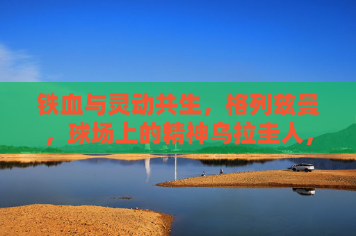 铁血与灵动共生,格列兹曼,球场上的精神乌拉圭人,格列兹曼,铁血与灵动的精神乌拉圭人